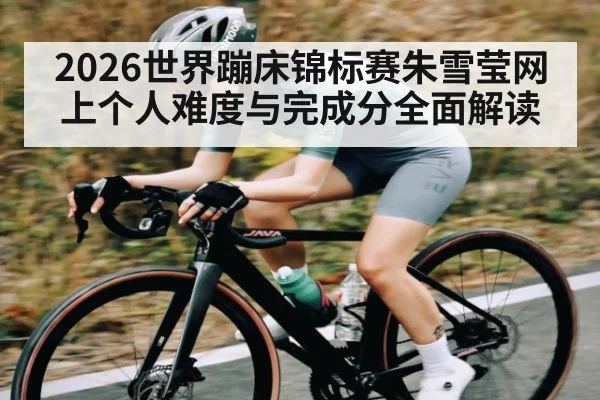2026世界蹦床锦标赛朱雪莹网上个人难度与完成分全面解读